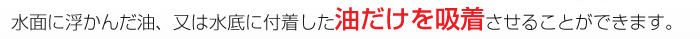 水面に浮かんだ油、又は水底に付着した油だけを吸着させることができます。