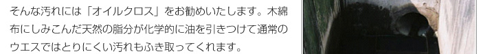 そんな汚れには「オイルクロス」をお勧めいたします。木綿布にしみこんだ天然の脂分が化学的に油を引きつけて通常のウエスではとりにくい汚れもふき取ってくれます。